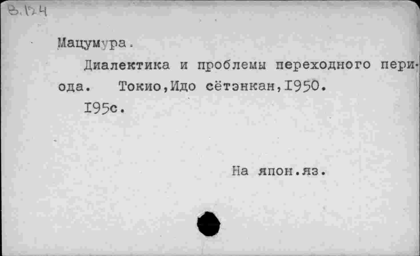 ﻿Мацумура.
Диалектика и проблемы переходного пери ода. Токио,Идо сётэнкан,1950.
195с.
На япон.яз.